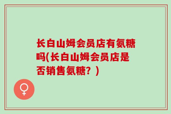 长白山姆会员店有氨糖吗(长白山姆会员店是否销售氨糖？)