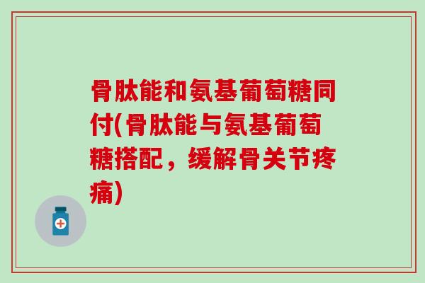 骨肽能和氨基葡萄糖同付(骨肽能与氨基葡萄糖搭配，缓解骨关节疼痛)
