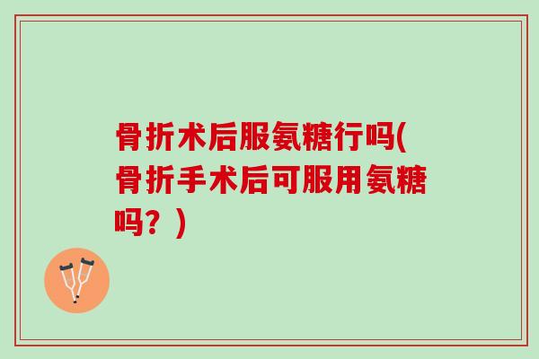 骨折术后服氨糖行吗(骨折手术后可服用氨糖吗？)