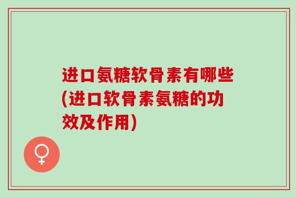 进口氨糖软骨素有哪些(进口软骨素氨糖的功效及作用)