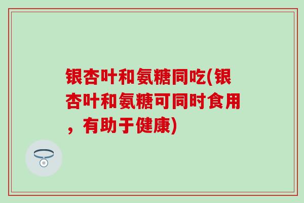 银杏叶和氨糖同吃(银杏叶和氨糖可同时食用，有助于健康)