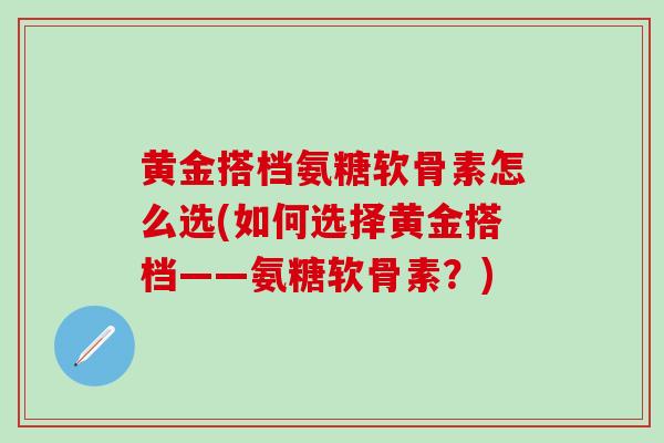 黄金搭档氨糖软骨素怎么选(如何选择黄金搭档——氨糖软骨素？)