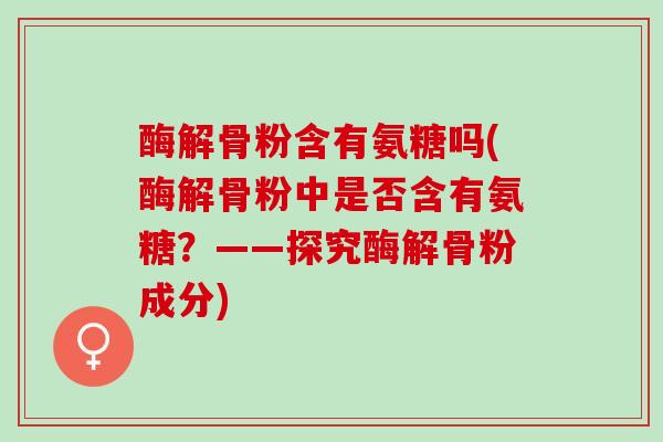 酶解骨粉含有氨糖吗(酶解骨粉中是否含有氨糖？——探究酶解骨粉成分)