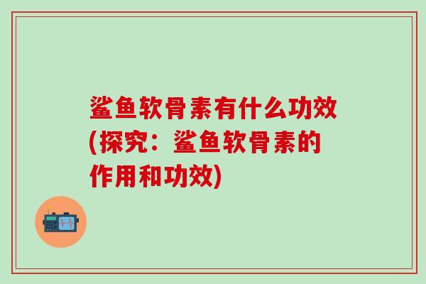 鲨鱼软骨素有什么功效(探究：鲨鱼软骨素的作用和功效)
