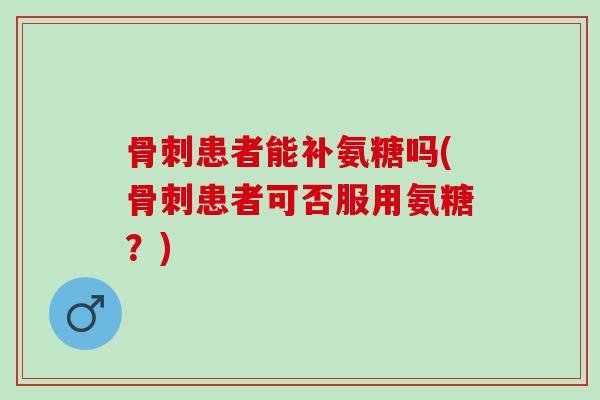 骨刺患者能补氨糖吗(骨刺患者可否服用氨糖？)