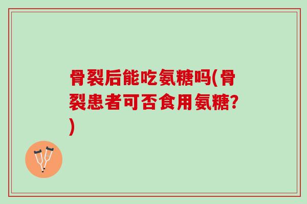 骨裂后能吃氨糖吗(骨裂患者可否食用氨糖？)