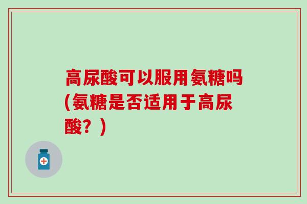 高尿酸可以服用氨糖吗(氨糖是否适用于高尿酸？)