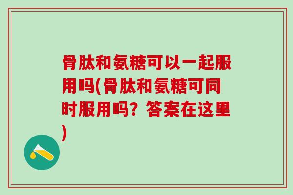 骨肽和氨糖可以一起服用吗(骨肽和氨糖可同时服用吗？答案在这里)