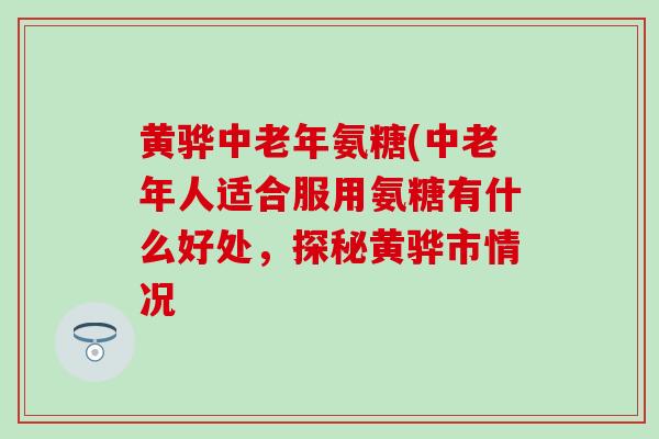 黄骅中老年氨糖(中老年人适合服用氨糖有什么好处，探秘黄骅市情况