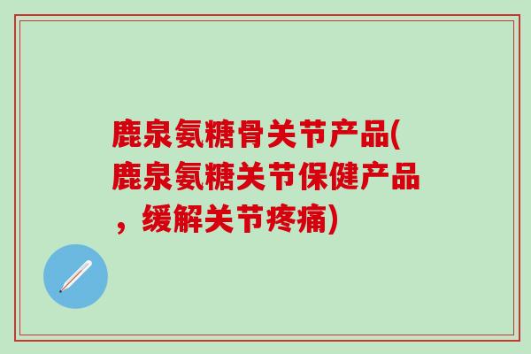 鹿泉氨糖骨关节产品(鹿泉氨糖关节保健产品，缓解关节疼痛)