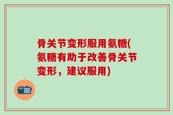 骨关节变形服用氨糖(氨糖有助于改善骨关节变形，建议服用)