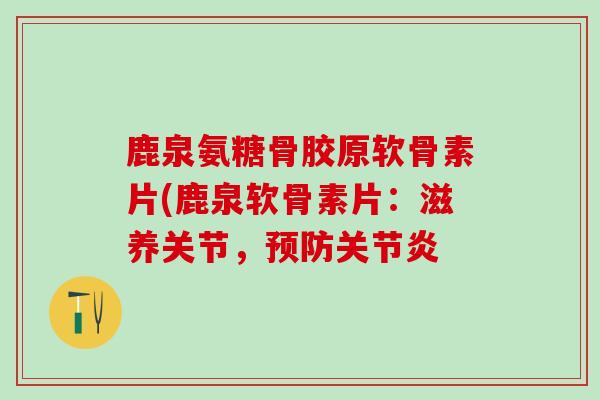 鹿泉氨糖骨胶原软骨素片(鹿泉软骨素片：滋养关节，预防关节炎