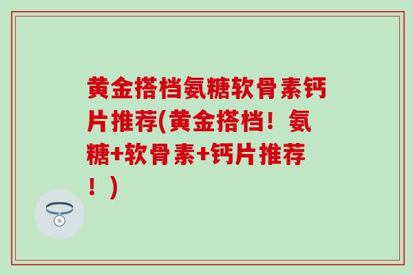 黄金搭档氨糖软骨素钙片推荐(黄金搭档！氨糖+软骨素+钙片推荐！)