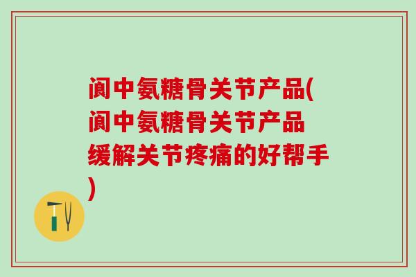 阆中氨糖骨关节产品(阆中氨糖骨关节产品 缓解关节疼痛的好帮手)