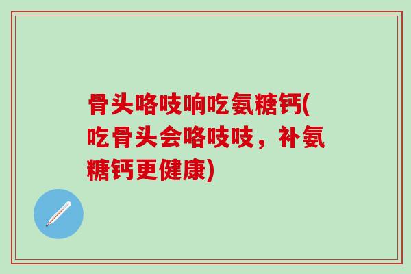 骨头咯吱响吃氨糖钙(吃骨头会咯吱吱，补氨糖钙更健康)