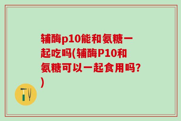 辅酶p10能和氨糖一起吃吗(辅酶P10和氨糖可以一起食用吗？)