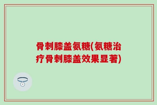 骨刺膝盖氨糖(氨糖治疗骨刺膝盖效果显著)
