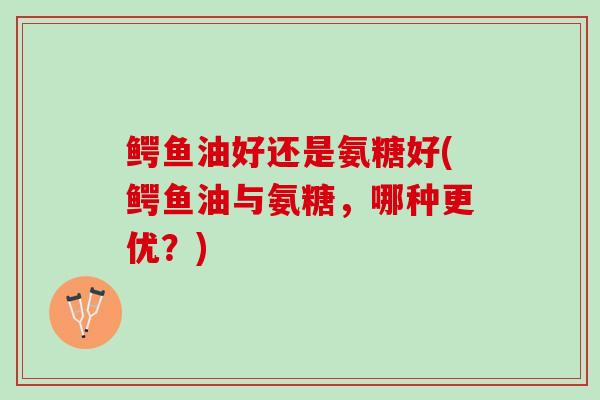 鳄鱼油好还是氨糖好(鳄鱼油与氨糖，哪种更优？)