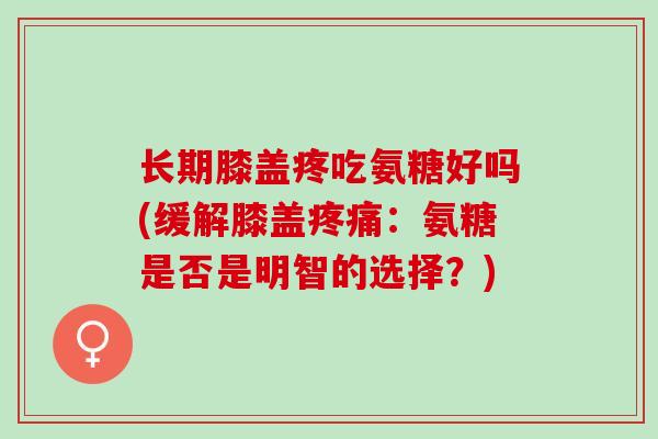 长期膝盖疼吃氨糖好吗(缓解膝盖疼痛：氨糖是否是明智的选择？)