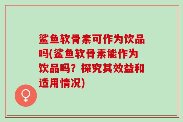 鲨鱼软骨素可作为饮品吗(鲨鱼软骨素能作为饮品吗？探究其效益和适用情况)