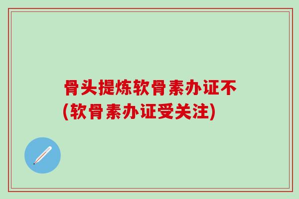 骨头提炼软骨素办证不(软骨素办证受关注)