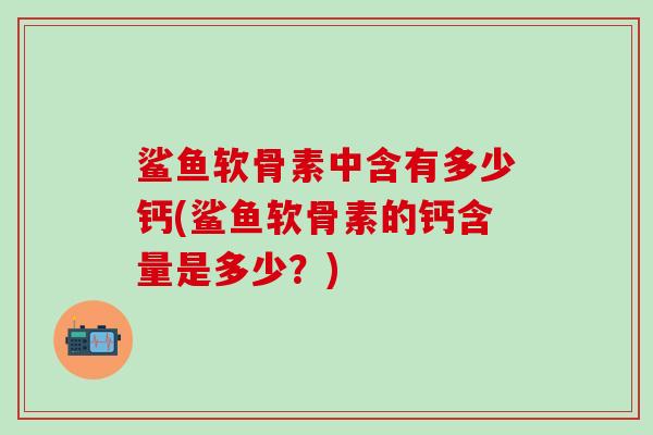 鲨鱼软骨素中含有多少钙(鲨鱼软骨素的钙含量是多少？)