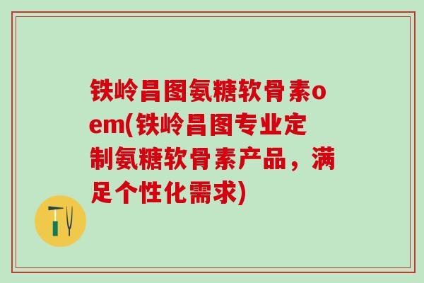 铁岭昌图氨糖软骨素oem(铁岭昌图专业定制氨糖软骨素产品，满足个性化需求)