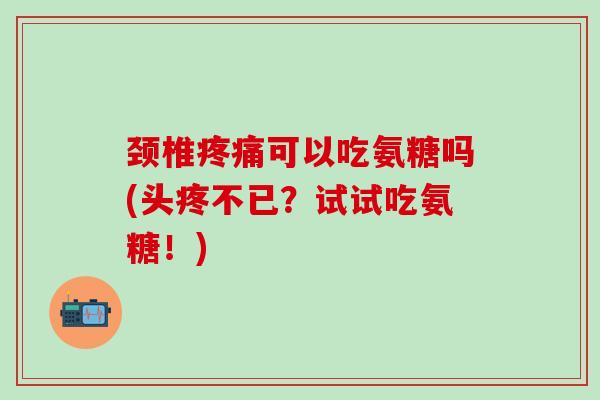 颈椎疼痛可以吃氨糖吗(头疼不已？试试吃氨糖！)