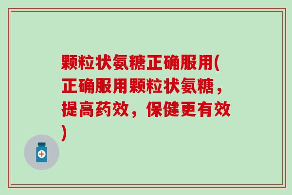 颗粒状氨糖正确服用(正确服用颗粒状氨糖，提高药效，保健更有效)