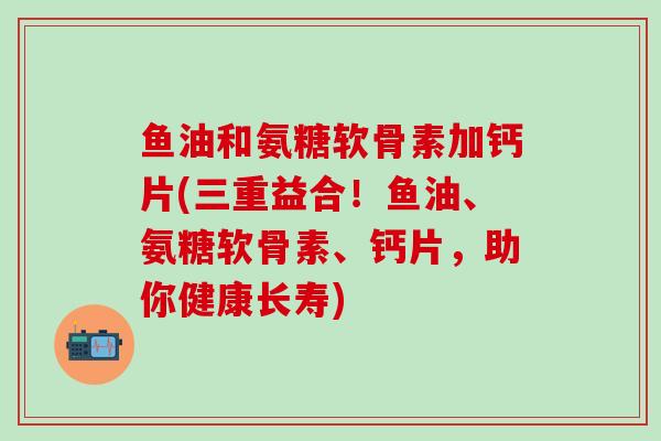 鱼油和氨糖软骨素加钙片(三重益合！鱼油、氨糖软骨素、钙片，助你健康长寿)