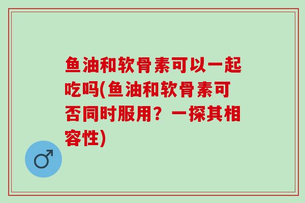 鱼油和软骨素可以一起吃吗(鱼油和软骨素可否同时服用?一探其相容性) 鱼油和软骨素可以一起吃吗(鱼油和软骨素可否同时服用?一探其相容性)
