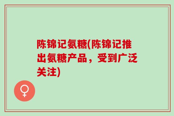 陈锦记氨糖(陈锦记推出氨糖产品，受到广泛关注)