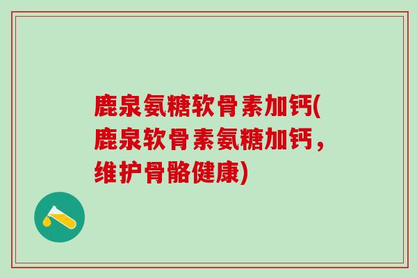 鹿泉氨糖软骨素加钙(鹿泉软骨素氨糖加钙，维护骨骼健康)