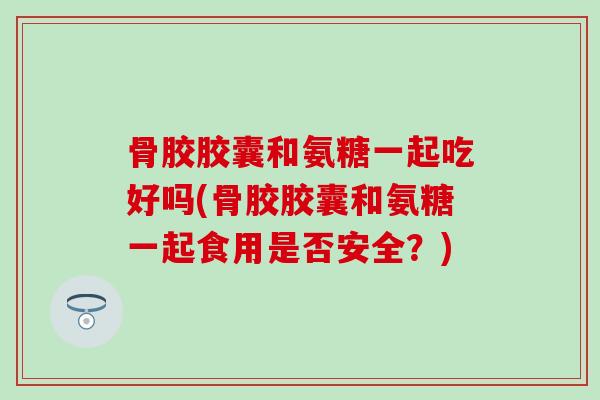骨胶胶囊和氨糖一起吃好吗(骨胶胶囊和氨糖一起食用是否安全？)