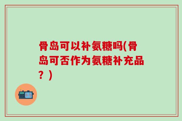 骨岛可以补氨糖吗(骨岛可否作为氨糖补充品？)