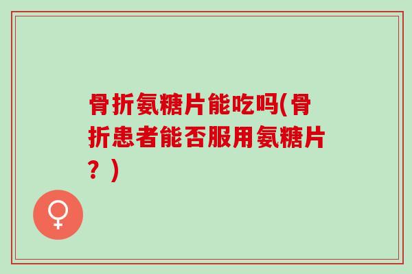 骨折氨糖片能吃吗(骨折患者能否服用氨糖片？)
