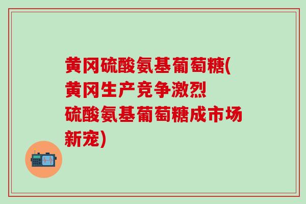 黄冈硫酸氨基葡萄糖(黄冈生产竞争激烈 硫酸氨基葡萄糖成市场新宠) 黄冈硫酸氨基葡萄糖(黄冈生产竞争激烈 硫酸氨基葡萄糖成市场新宠)