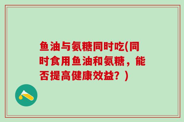 鱼油与氨糖同时吃(同时食用鱼油和氨糖，能否提高健康效益？)