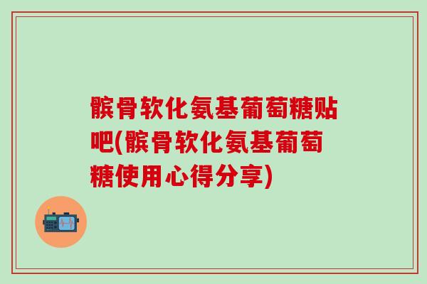 髌骨软化氨基葡萄糖贴吧(髌骨软化氨基葡萄糖使用心得分享)
