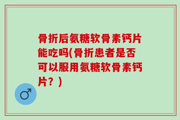 骨折后氨糖软骨素钙片能吃吗(骨折患者是否可以服用氨糖软骨素钙片？)