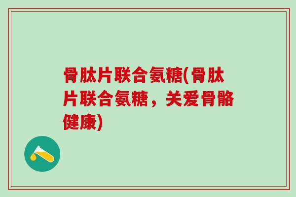 骨肽片联合氨糖(骨肽片联合氨糖，关爱骨骼健康)