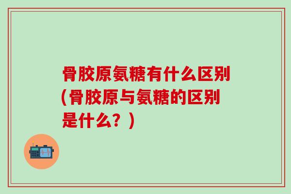 骨胶原氨糖有什么区别(骨胶原与氨糖的区别是什么？)