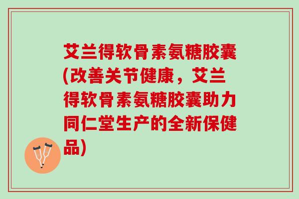 艾兰得软骨素氨糖胶囊(改善关节健康，艾兰得软骨素氨糖胶囊助力同仁堂生产的全新保健品)