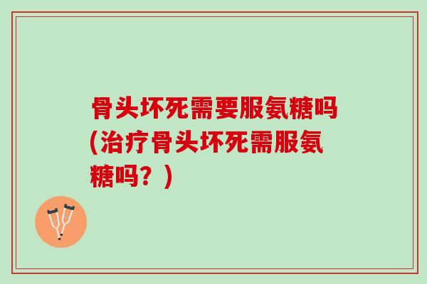 骨头坏死需要服氨糖吗(骨头坏死需服氨糖吗？)