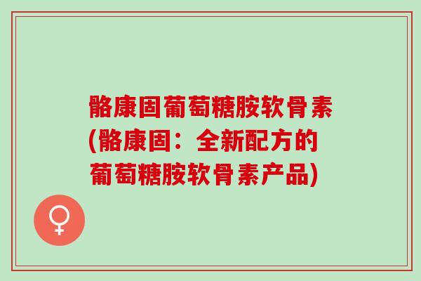 骼康固葡萄糖胺软骨素(骼康固：全新配方的葡萄糖胺软骨素产品)