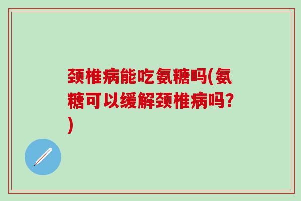 颈椎病能吃氨糖吗(氨糖可以缓解颈椎病吗？)