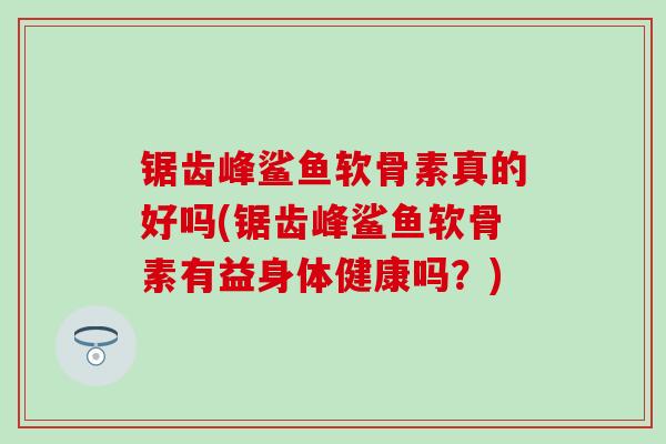 锯齿峰鲨鱼软骨素真的好吗(锯齿峰鲨鱼软骨素有益身体健康吗？)