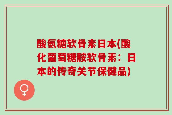 酸氨糖软骨素日本(酸化葡萄糖胺软骨素：日本的传奇关节保健品)