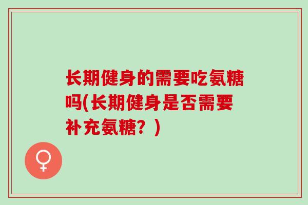 长期健身的需要吃氨糖吗(长期健身是否需要补充氨糖？)