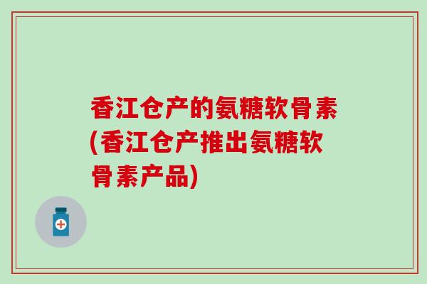 香江仓产的氨糖软骨素(香江仓产推出氨糖软骨素产品)